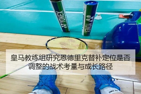 皇马教练组研究恩德里克替补定位是否调整的战术考量与成长路径